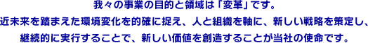 我々の事業の目的と領域は「変革」です。近未来を踏まえた環境変化を的確に捉え、人と組織を軸に、新しい戦略を策定し、継続的に実行することで、新しい価値を創造することが当社の使命です。 