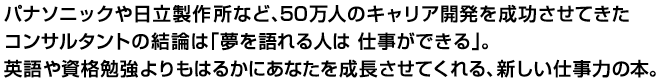 パナソニックや日立製作所など、50万人のキャリア開発を成功させてきたコンサルタントの結論は「夢を語れる人は 仕事ができる」。英語や資格勉強よりもはるかにあなたを成長させてくれる、新しい仕事力の本。