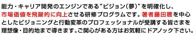 能力・キャリア開発のエンジンである“ビジョン（夢）”を明確化し、市場価値を飛躍的に向上させる研修プログラムです。著者藤田聰を中心としたビジョニングと行動変革のプロフェッショナルが受講する皆さまを理想像・目的地まで導きます。ご関心がある方はお気軽にドアノック下さい。