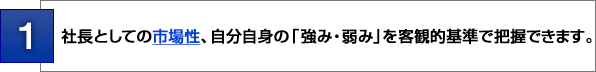 １：社長としての市場性、自分自身の「強み・弱み」を客観的基準で把握できます。