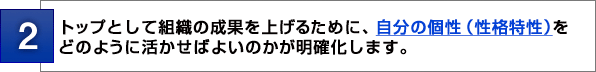 ２：トップとして組織の成果を上げるために、自分の個性（性格特性）を どのように活かせばよいのかが明確化します。