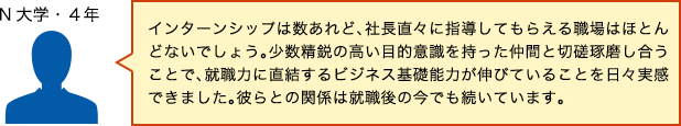 インターンシップは数あれど、社長直々に指導してもらえる職場はほとんどないでしょう。少数精鋭の高い目的意識を持った仲間と切磋琢磨し合うことで、就職力に直結するビジネス基礎能力が伸びていることを日々実感できました。彼らとの関係は就職後の今でも続いています。（N大学・4年）