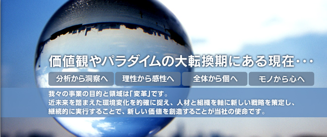 価値観やパラダイムの大転換期にある現在･･･【分析から洞察へ】【理性から感性へ】【全体から個へ】【モノから心へ】我々の事業の目的と領域は「変革」です。近未来を踏まえた環境変化を的確に捉え、人材と組織を軸に新しい戦略を策定し、継続的に実行することで、新しい価値を創造することが当社の使命です。