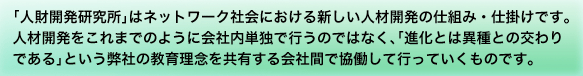 「人財開発研究所」はネットワーク社会における新しい人材開発の仕組み・仕掛けです。人材開発をこれまでのように会社内単独で行うのではなく、「進化とは異種との交わりである」という弊社の教育理念を共有する会社間で協働して行っていくものです。