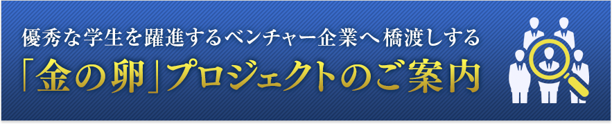 優秀な学生を躍進するベンチャー企業へ橋渡しする　「金の卵」プロジェクトのご案内