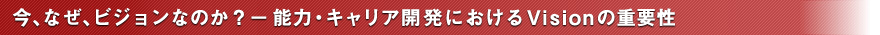 今、なぜ、ビジョンなのか？－能力・キャリア開発におけるVisionの重要性